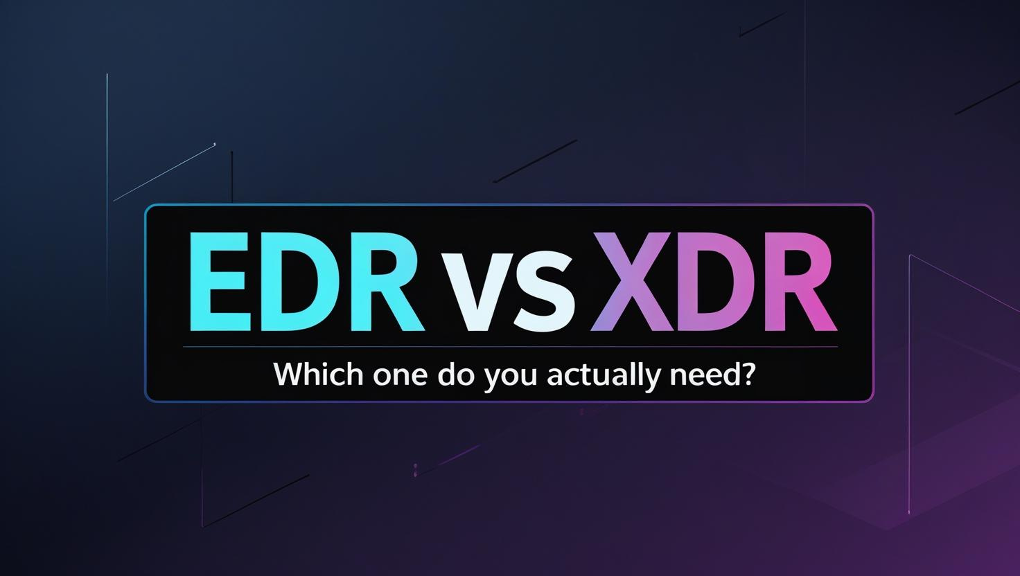 EDR vs XDR: What’s the Difference – And Which One Do You Actually Need?